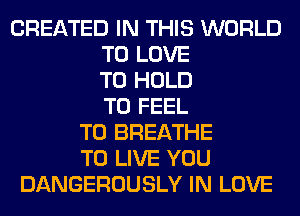 CREATED IN THIS WORLD
TO LOVE
TO HOLD
T0 FEEL
T0 BREATHE
TO LIVE YOU
DANGEROUSLY IN LOVE