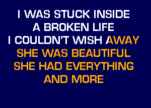 I WAS STUCK INSIDE
A BROKEN LIFE
I COULDN'T WISH AWAY
SHE WAS BEAUTIFUL
SHE HAD EVERYTHING
AND MORE