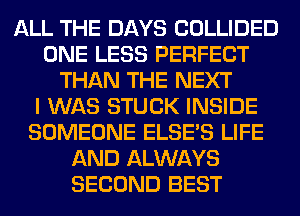 ALL THE DAYS COLLIDED
ONE LESS PERFECT
THAN THE NEXT
I WAS STUCK INSIDE
SOMEONE ELSE'S LIFE
AND ALWAYS
SECOND BEST
