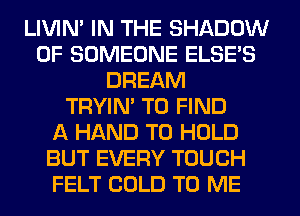 LIVIN' IN THE SHADOW
0F SOMEONE ELSE'S
DREAM
TRYIN' TO FIND
A HAND TO HOLD
BUT EVERY TOUCH
FELT COLD TO ME
