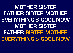 MOTHER SISTER
FATHER SISTER MOTHER
EVERYTHINGB COOL NOW
MOTHER SISTER
FATHER SISTER MOTHER
EVERYTHINGB COOL NOW