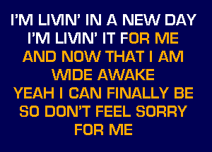 I'M LIVIN' IN A NEW DAY
I'M LIVIN' IT FOR ME
AND NOW THAT I AM
WIDE AWAKE
YEAH I CAN FINALLY BE
SO DON'T FEEL SORRY
FOR ME