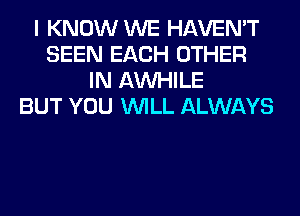I KNOW WE HAVEN'T
SEEN EACH OTHER
IN AW-IILE
BUT YOU WILL ALWAYS
