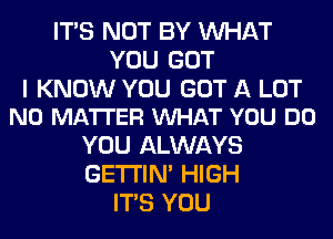 ITS NOT BY WHAT
YOU GOT

I KNOW YOU GOT A LOT
NO MATTER VUHAT YOU DO

YOU ALWAYS
GETI'IM HIGH
ITS YOU