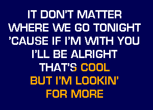 IT DON'T MATTER
WHERE WE GO TONIGHT
'CAUSE IF I'M WITH YOU

I'LL BE ALRIGHT
THAT'S COOL
BUT I'M LOOKIN'
FOR MORE