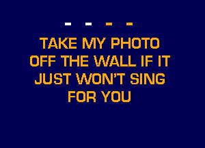 TAKE MY PHOTO
OFF THE WALL IF IT

JUST WON'T SING
FOR YOU