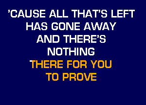 'CAUSE ALL THAT'S LEFT
HAS GONE AWAY
AND THERE'S
NOTHING
THERE FOR YOU
TO PROVE