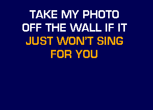 TAKE MY PHOTO
OFF THE WALL IF IT
JUST WONT SING
FOR YOU