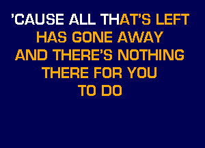 'CAUSE ALL THAT'S LEFT
HAS GONE AWAY
AND THERE'S NOTHING
THERE FOR YOU
TO DO