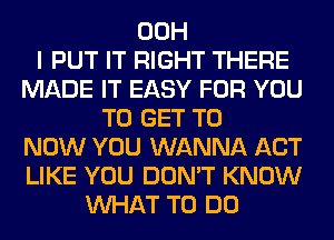 00H
I PUT IT RIGHT THERE
MADE IT EASY FOR YOU
TO GET TO
NOW YOU WANNA ACT
LIKE YOU DON'T KNOW
WHAT TO DO