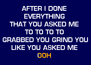 AFTER I DONE
EVERYTHING
THAT YOU ASKED ME
T0 T0 T0 T0
GRABBED YOU GRIND YOU
LIKE YOU ASKED ME
00H
