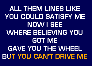 ALL THEM LINES LIKE
YOU COULD SATISFY ME
NOWI SEE
WHERE BELIEVING YOU
GOT ME
GAVE YOU THE WHEEL
BUT YOU CAN'T DRIVE ME
