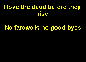 I love the dead before they
rise

No farewells no good-byes