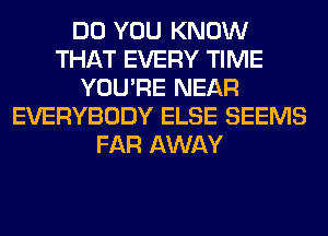 DO YOU KNOW
THAT EVERY TIME
YOU'RE NEAR
EVERYBODY ELSE SEEMS
FAR AWAY