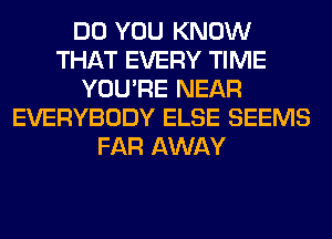 DO YOU KNOW
THAT EVERY TIME
YOU'RE NEAR
EVERYBODY ELSE SEEMS
FAR AWAY