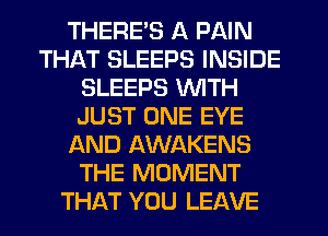 THERE'S A PAIN
THAT SLEEPS INSIDE
SLEEPS WITH
JUST ONE EYE
AND AWAKENS
THE MOMENT
THAT YOU LEAVE