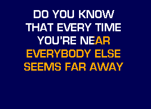 DO YOU KNOW
THAT EVERY TIME
YOU'RE NEAR
EVERYBODY ELSE
SEEMS FAR AWAY

g