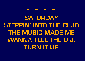 SATURDAY
STEPPIM INTO THE CLUB
THE MUSIC MADE ME
WANNA TELL THE D.J.
TURN IT UP