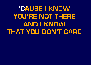 'CAUSE I KNOW
YOU'RE NOT THERE
AND I KNOW
THAT YOU DON'T CARE