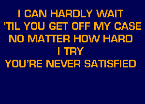 I CAN HARDLY WAIT
'TIL YOU GET OFF MY CASE
NO MATTER HOW HARD
I TRY
YOU'RE NEVER SATISFIED