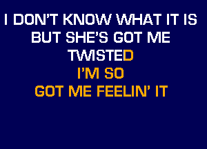 I DON'T KNOW WHAT IT IS
BUT SHE'S GOT ME
TWISTED
I'M SO
GOT ME FEELIM IT