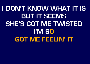 I DON'T KNOW WHAT IT IS
BUT IT SEEMS
SHE'S GOT ME TWISTED
I'M SO
GOT ME FEELIM IT