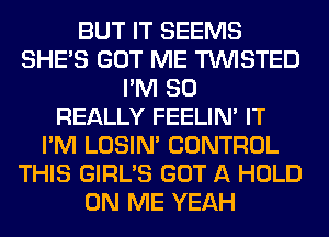 BUT IT SEEMS
SHE'S GOT ME TWISTED
I'M SO
REALLY FEELIM IT
I'M LOSIN' CONTROL
THIS GIRL'S GOT A HOLD
ON ME YEAH