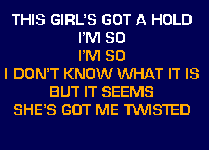 THIS GIRL'S GOT A HOLD
I'M SO
I'M SO
I DON'T KNOW WHAT IT IS
BUT IT SEEMS
SHE'S GOT ME TWISTED