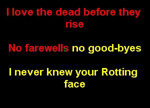 I love the dead before they
rise

No farewells no good-byes

I never knew your Rotting
face