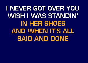 I NEVER GOT OVER YOU
WISH I WAS STANDIN'
IN HER SHOES
AND WHEN ITS ALL
SAID AND DONE
