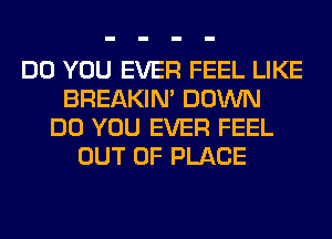 DO YOU EVER FEEL LIKE
BREAKIN' DOWN
DO YOU EVER FEEL
OUT OF PLACE