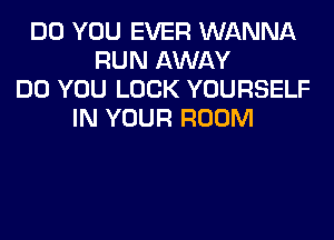 DO YOU EVER WANNA
RUN AWAY
DO YOU LOOK YOURSELF
IN YOUR ROOM