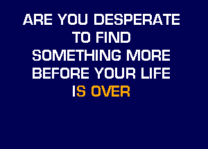 ARE YOU DESPERATE
TO FIND
SOMETHING MORE
BEFORE YOUR LIFE
IS OVER