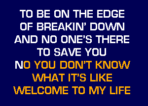 TO BE ON THE EDGE
OF BREAKIN' DOWN
AND NO ONE'S THERE
TO SAVE YOU
N0 YOU DON'T KNOW
WHAT ITS LIKE
WELCOME TO MY LIFE