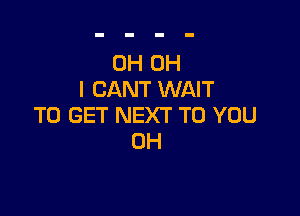 0H OH
I CANT WAIT

TO GET NEXT TO YOU
0H