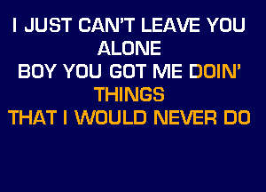 I JUST CAN'T LEAVE YOU
ALONE
BOY YOU GOT ME DOIN'
THINGS
THAT I WOULD NEVER DO