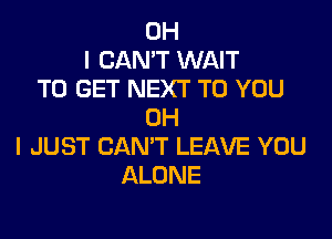 OH
I CAN'T WAIT
TO GET NEXT TO YOU
OH

I JUST CAN'T LEAVE YOU
ALONE