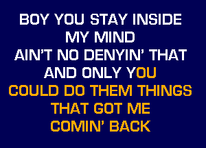 BOY YOU STAY INSIDE
MY MIND
AIN'T N0 DENYIN' THAT
AND ONLY YOU
COULD DO THEM THINGS
THAT GOT ME
COMIM BACK