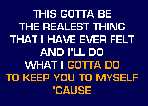 THIS GOTTA BE
THE REALEST THING
THAT I HAVE EVER FELT
AND I'LL DO
WHAT I GOTTA DO
TO KEEP YOU TO MYSELF
'CAUSE