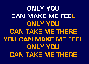 ONLY YOU
CAN MAKE ME FEEL
ONLY YOU
CAN TAKE ME THERE
YOU CAN MAKE ME FEEL
ONLY YOU
CAN TAKE ME THERE