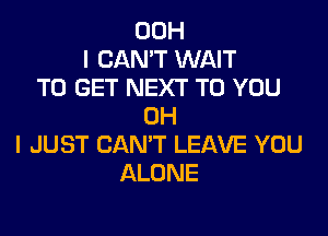 00H
I CAN'T WAIT
TO GET NEXT TO YOU
OH

I JUST CAN'T LEAVE YOU
ALONE