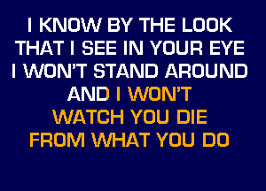 I KNOW BY THE LOOK
THAT I SEE IN YOUR EYE
I WON'T STAND AROUND

AND I WON'T
WATCH YOU DIE
FROM INHAT YOU DO