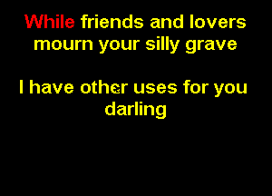 While friends and lovers
mourn your silly grave

l have other uses for you

darling