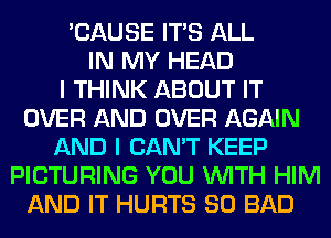 'CAUSE ITS ALL
IN MY HEAD
I THINK ABOUT IT
OVER AND OVER AGAIN
AND I CAN'T KEEP
PICTURING YOU WITH HIM
AND IT HURTS SO BAD