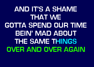 AND ITS A SHAME
THAT WE
GOTTA SPEND OUR TIME
BEIN' MAD ABOUT
THE SAME THINGS
OVER AND OVER AGAIN