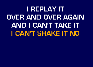 I REPLAY IT
OVER AND OVER AGAIN
AND I CAN'T TAKE IT
I CAN'T SHAKE IT N0