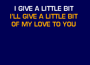 I GIVE A LITTLE BIT
I'LL GIVE A LITTLE BIT
OF MY LOVE TO YOU