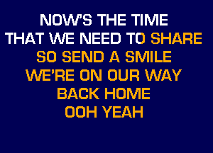 NOWS THE TIME
THAT WE NEED TO SHARE
80 SEND A SMILE
WERE ON OUR WAY
BACK HOME
00H YEAH