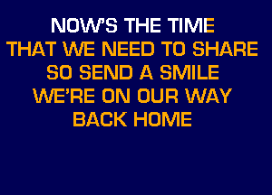 NOWS THE TIME
THAT WE NEED TO SHARE
80 SEND A SMILE
WERE ON OUR WAY
BACK HOME
