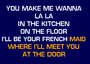 YOU MAKE ME WANNA
LA LA
IN THE KITCHEN

ON THE FLOOR
I'LL BE YOUR FRENCH MAID

WHERE I'LL MEET YOU
AT THE DOOR